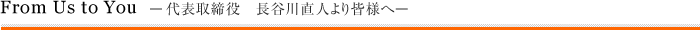 From Us to You —代表取締役 長谷川直人より皆様へ—